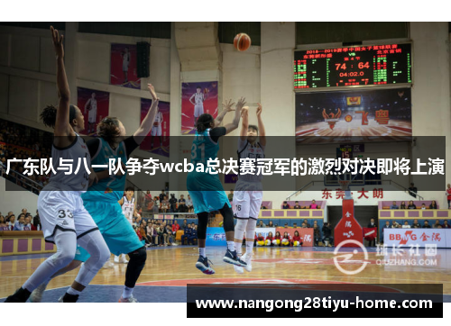 广东队与八一队争夺wcba总决赛冠军的激烈对决即将上演