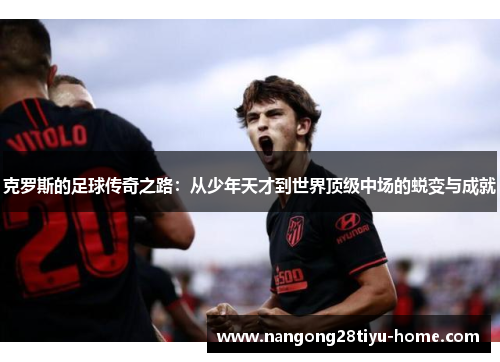 克罗斯的足球传奇之路：从少年天才到世界顶级中场的蜕变与成就
